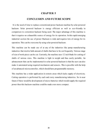 38
CHAPTER 5
CONCLUSION AND FUTURE SCOPE
It is the need of time to replace conventional power hacksaw machine by solar powered
hacksaw. Solar powered hacksaw is energy efficient as well as eco-friendly in
comparison to convention hacksaw being used. The major advantage of this machine is
that it requires no exhaustible source of energy for its operation. In this rapid emerging
industrial section the use of power Hacksaw is wide and requires lots of energy for its
operation. This can be overcome by using solar powered hacksaw.
This machine can be made use of at any of the industries like pump manufacturing
industries that involve bulk amount of shafts that have to be cut frequently. Various range
of size of work-piece can be cut. Currently, the machine uses 12 inch blade for cutting of
shafts of various sizes. This machine is light in weight and thus easily portable. An
advancement that can be implemented in solar powered hacksaw is that the user can also
make it automated using required mechanism and sensors. This is possible with the help
of an advanced microcontroller, which should have programmable memory.
This machine has a wider application in remote areas which lacks supply of electricity.
Cutting operation is performed by each and every manufacturing industries. So in near
future if there would be development of micro-batteries which would supply the required
power then this hacksaw machine could be made even more compact.
 