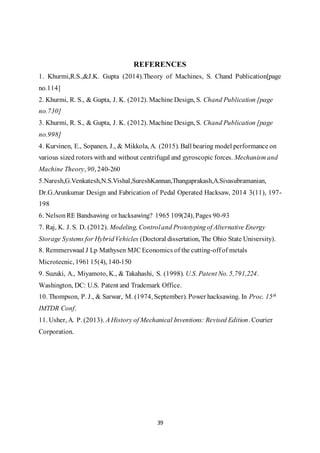 39
REFERENCES
1. Khurmi,R.S.,&J.K. Gupta (2014).Theory of Machines, S. Chand Publication[page
no.114]
2. Khurmi, R. S., & Gupta, J. K. (2012). Machine Design, S. Chand Publication [page
no.730]
3. Khurmi, R. S., & Gupta, J. K. (2012). Machine Design, S. Chand Publication [page
no.998]
4. Kurvinen, E., Sopanen, J., & Mikkola, A. (2015). Ball bearing model performance on
various sized rotors withand without centrifugal and gyroscopic forces. Mechanism and
Machine Theory, 90, 240-260
5.Naresh,G.Venkatesh,N.S.Vishal,SureshKannan,Thangaprakash,A.Sivasubramanian,
Dr.G.Arunkumar Design and Fabrication of Pedal Operated Hacksaw, 2014 3(11), 197-
198
6. NelsonRE Bandsawing or hacksawing? 1965 109(24), Pages 90-93
7. Raj, K. J. S. D. (2012). Modeling, Controland Prototypingof Alternative Energy
Storage Systems for HybridVehicles (Doctoral dissertation, The Ohio State University).
8. Remmerswaal J Lp Mathysen MJC Economics of the cutting-offof metals
Microtecnic, 196115(4), 140-150
9. Suzuki, A., Miyamoto, K., & Takahashi, S. (1998). U.S. Patent No. 5,791,224.
Washington, DC: U.S. Patent and Trademark Office.
10. Thompson, P. J., & Sarwar, M. (1974, September). Power hacksawing. In Proc. 15th
IMTDR Conf.
11. Usher, A. P. (2013). A History of Mechanical Inventions: Revised Edition. Courier
Corporation.
 