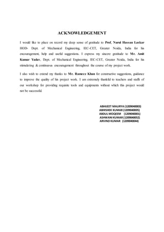ACKNOWLEDGEMENT
I would like to place on record my deep sense of gratitude to Prof, Nurul Hassan Laskar
HOD- Dept. of Mechanical Engineering, IEC-CET, Greater Noida, India for his
encouragement, help and useful suggestions. I express my sincere gratitude to Mr. Amit
Kumar Yadav, Dept. of Mechanical Engineering, IEC-CET, Greater Noida, India for his
stimulating & continuous encouragement throughout the course of my project work.
I also wish to extend my thanks to Mr. Rameez Khan for constructive suggestions, guidance
to improve the quality of his project work. I am extremely thankful to teachers and staffs of
our workshop for providing requisite tools and equipments without which this project would
not be successful.
ABHIJEET MAURYA (1209040003)
ABHISHEK KUMAR (1209040005)
ABDUL MOQEEM (1209040001)
ASHWANIKUMAR (1209040052)
ARVIND KUMAR (1209040044)
 