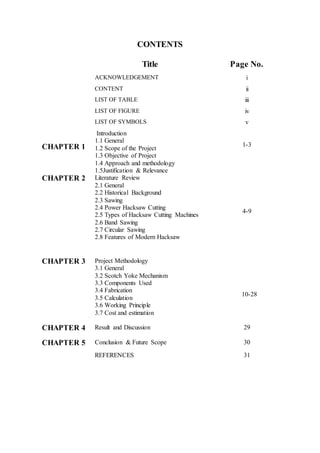CONTENTS
Title Page No.
ACKNOWLEDGEMENT i
CONTENT ii
LIST OF TABLE iii
LIST OF FIGURE iv
LIST OF SYMBOLS v
CHAPTER 1
Introduction
1.1 General
1.2 Scope of the Project
1.3 Objective of Project
1.4 Approach and methodology
1.5Justification & Relevance
1-3
CHAPTER 2 Literature Review
2.1 General
2.2 Historical Background
2.3 Sawing
2.4 Power Hacksaw Cutting
2.5 Types of Hacksaw Cutting Machines
2.6 Band Sawing
2.7 Circular Sawing
2.8 Features of Modern Hacksaw
4-9
CHAPTER 3 Project Methodology
3.1 General
3.2 Scotch Yoke Mechanism
3.3 Components Used
3.4 Fabrication
3.5 Calculation
3.6 Working Principle
3.7 Cost and estimation
10-28
CHAPTER 4 Result and Discussion 29
CHAPTER 5 Conclusion & Future Scope 30
REFERENCES 31
 