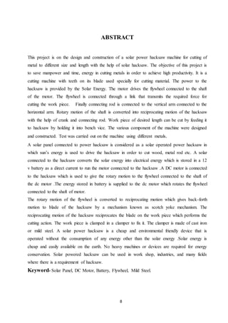 8
ABSTRACT
This project is on the design and construction of a solar power hacksaw machine for cutting of
metal to different size and length with the help of solar hacksaw. The objective of this project is
to save manpower and time, energy in cutting metals in order to achieve high productivity. It is a
cutting machine with teeth on its blade used specially for cutting material. The power to the
hacksaw is provided by the Solar Energy. The motor drives the flywheel connected to the shaft
of the motor. The flywheel is connected through a link that transmits the required force for
cutting the work piece. Finally connecting rod is connected to the vertical arm connected to the
horizontal arm. Rotary motion of the shaft is converted into reciprocating motion of the hacksaw
with the help of crank and connecting rod. Work piece of desired length can be cut by feeding it
to hacksaw by holding it into bench vice. The various component of the machine were designed
and constructed. Test was carried out on the machine using different metals.
A solar panel connected to power hacksaw is considered as a solar operated power hacksaw in
which sun’s energy is used to drive the hacksaw in order to cut wood, metal rod etc. A solar
connected to the hacksaw converts the solar energy into electrical energy which is stored in a 12
v battery as a direct current to run the motor connected to the hacksaw .A DC motor is connected
to the hacksaw which is used to give the rotary motion to the flywheel connected to the shaft of
the dc motor .The energy stored in battery is supplied to the dc motor which rotates the flywheel
connected to the shaft of motor.
The rotary motion of the flywheel is converted to reciprocating motion which gives back-forth
motion to blade of the hacksaw by a mechanism known as scotch yoke mechanism. The
reciprocating motion of the hacksaw reciprocates the blade on the work piece which performs the
cutting action. The work piece is clamped in a clamper to fix it. The clamper is made of cast iron
or mild steel. A solar power hacksaw is a cheap and environmental friendly device that is
operated without the consumption of any energy other than the solar energy .Solar energy is
cheap and easily available on the earth. No heavy machines or devices are required for energy
conservation. Solar powered hacksaw can be used in work shop, industries, and many fields
where there is a requirement of hacksaw.
Keyword- Solar Panel, DC Motor, Battery, Flywheel, Mild Steel.
 