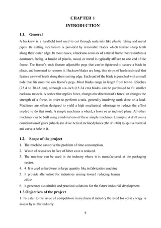 9
CHAPTER 1
INTRODUCTION
1.1. General
A hacksaw is a handheld tool used to cut through materials like plastic tubing and metal
pipes. Its cutting mechanism is provided by removable blades which feature sharp teeth
along their outer edge. In most cases, a hacksaw consists of a metal frame that resembles a
downward-facing. A handle of plastic, wood, or metal is typically affixed to one end of the
frame. The frame’s ends feature adjustable pegs that can be tightened to secure a blade in
place, and loosened to remove it. Hacksaw blades are long, thin strips of hardened steel that
feature a row of teeth along their cutting edge. Each end of the blade is punched with a small
hole that fits onto the saw frame’s pegs. Most blades range in length from ten to 12inches
(25.4 to 30.48 cm), although six-inch (15.24 cm) blades can be purchased to fit smaller
hacksaw models. A device that applies force, changes the directionof a force, or changes the
strength of a force, in order to perform a task, generally involving work done on a load.
Machines are often designed to yield a high mechanical advantage to reduce the effort
needed to do that work. A simple machines a wheel, a lever or an inclined plane. All other
machines can be built using combinations of these simple machines. Example: A drill uses a
combinationof gears (wheels) to drive helical inclinedplanes (the drill bit) to split a material
and carve a hole in it.
1.2. Scope of the project
1. The machine can solve the problem of time consumption.
2. Waste of resources in face of labor cost is reduced.
3. The machine can be used in the industry where it is manufactured, at the packaging
sector.
4. 4 It is used as hardware in large quantity like in fabricationmachine
5. It provide alternative for industries aiming toward reducing human
effort.
6. It generates sustainable and practical solutions for the future industrial development.
1.3 Objectives of the project
1. To cater to the issue of competition in mechanical industry the need for solar energy is
assess by all the industry.
 