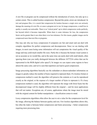 5
A text file or program can be compressed without the introduction of errors, but only up to a
certain extent. This is called lossless compression. Beyond this point, errors are introduced. In
text and program files, it is crucial that compression be lossless because a single error can seriously
damage the meaning of a text file, or cause a program not to run. In image compression, a small loss in
quality is usually not noticeable. There is no "critical point" up to which compression works perfectly,
but beyond which it becomes impossible. When there is some tolerance for loss, the compression
factor can be greater than it can when there is no loss tolerance. For this reason, graphic images can be
compressed more than text files or programs.
One may ask why use lossy compression if computers are fast and smart and can deal with
complex algorithms for perfect compression and decompression. Since we are dealing with
images, in most cases losing some information will not compromise the visual quality of the
image and may yield much smaller file sizes. Partly this is because the human visual system is
not as accurate as we would like, and at the same time can easily deal with small details, often
ignoring them (can you really distinguish between the different 16777216 colors that can be
represented in the RGB digital color space?). In images we can expect some regions to have
almost the same color, and we've seen that repetition can lead to good compression.
Image processing algorithms basically use the redundant or almost-redundant information on
images to greatly reduce the number of bytes required to represent them. If a lossless format or
compression method is used, the algorithm will preserve the contents so it can be reproduced
exactly as the original, at the expense of a larger number of bytes to represent it. If a lossy
compression method is used, the algorithm will represent the image with fewer bytes but the
decompressed image will be slightly different from the original -- and for most applications
that will not matter. Exceptions are, of course, applications where the image must be stored
with the original content for further manipulation -- classification comes to mind.
Lossy compression algorithms often allow the user to set a value for the compression level for
the image, allowing the balance between quality and size. Few lossless algorithms allows this,
but often the trade is between better compression and faster processing -- better compression
requiring more processing time.
 