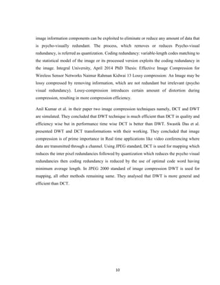 10
image information components can be exploited to eliminate or reduce any amount of data that
is psycho-visually redundant. The process, which removes or reduces Psycho-visual
redundancy, is referred as quantization. Coding redundancy: variable-length codes matching to
the statistical model of the image or its processed version exploits the coding redundancy in
the image. Integral University, April 2014 PhD Thesis: Effective Image Compression for
Wireless Sensor Networks Naimur Rahman Kidwai 13 Lossy compression: An Image may be
lossy compressed by removing information, which are not redundant but irrelevant (psycho
visual redundancy). Lossy-compression introduces certain amount of distortion during
compression, resulting in more compression efficiency.
Anil Kumar et al. in their paper two image compression techniques namely, DCT and DWT
are simulated. They concluded that DWT technique is much efficient than DCT in quality and
efficiency wise but in performance time wise DCT is better than DWT. Swastik Das et al.
presented DWT and DCT transformations with their working. They concluded that image
compression is of prime importance in Real time applications like video conferencing where
data are transmitted through a channel. Using JPEG standard, DCT is used for mapping which
reduces the inter pixel redundancies followed by quantization which reduces the psycho visual
redundancies then coding redundancy is reduced by the use of optimal code word having
minimum average length. In JPEG 2000 standard of image compression DWT is used for
mapping, all other methods remaining same. They analysed that DWT is more general and
efficient than DCT.
 