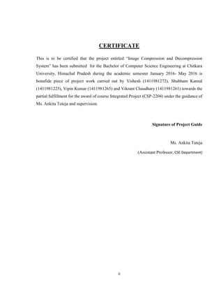 ii
CERTIFICATE
This is to be certified that the project entitled “Image Compression and Decompression
System” has been submitted for the Bachelor of Computer Science Engineering at Chitkara
University, Himachal Pradesh during the academic semester January 2016- May 2016 is
bonafide piece of project work carried out by Vishesh (1411981272), Shubham Kansal
(1411981225), Vipin Kumar (1411981265) and Vikrant Chaudhary (1411981261) towards the
partial fulfillment for the award of course Integrated Project (CSP-2204) under the guidance of
Ms. Ankita Tuteja and supervision.
Signature of Project Guide
Ms. Ankita Tuteja
(Assistant Professor, CSE Department)
 