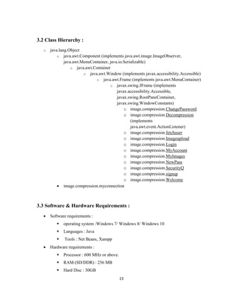 13
3.2 Class Hierarchy :
o java.lang.Object
o java.awt.Component (implements java.awt.image.ImageObserver,
java.awt.MenuContainer, java.io.Serializable)
o java.awt.Container
o java.awt.Window (implements javax.accessibility.Accessible)
o java.awt.Frame (implements java.awt.MenuContainer)
o javax.swing.JFrame (implements
javax.accessibility.Accessible,
javax.swing.RootPaneContainer,
javax.swing.WindowConstants)
o image.compression.ChangePassword
o image.compression.Decompression
(implements
java.awt.event.ActionListener)
o image.compression.fetchuser
o image.compression.Imageupload
o image.compression.Login
o image.compression.MyAccount
o image.compression.MyImages
o image.compression.NewPass
o image.compression.SecurityQ
o image.compression.signup
o image.compression.Welcome
 image.compression.myconnection
3.3 Software & Hardware Requirements :
 Software requirements :
 operating system :Windows 7/ Windows 8/ Windows 10
 Languages : Java
 Tools : Net Beans, Xampp
 Hardware requirements :
 Processor : 600 MHz or above.
 RAM (SD/DDR) : 256 MB
 Hard Disc : 30GB
 