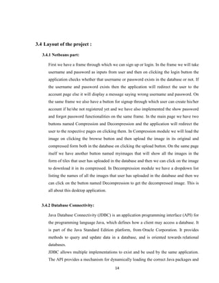 14
3.4 Layout of the project :
3.4.1 Netbeans part:
First we have a frame through which we can sign up or login. In the frame we will take
username and password as inputs from user and then on clicking the login button the
application checks whether that username or password exists in the database or not. If
the username and password exists then the application will redirect the user to the
account page else it will display a message saying wrong username and password. On
the same frame we also have a button for signup through which user can create his/her
account if he/she not registered yet and we have also implemented the show password
and forgot password functionalities on the same frame. In the main page we have two
buttons named Compression and Decompression and the application will redirect the
user to the respective pages on clicking them. In Compression module we will load the
image on clicking the browse button and then upload the image in its original and
compressed form both in the database on clicking the upload button. On the same page
itself we have another button named myimages that will show all the images in the
form of tiles that user has uploaded in the database and then we can click on the image
to download it in its compressed. In Decompression module we have a dropdown list
listing the names of all the images that user has uploaded in the database and then we
can click on the button named Decompression to get the decompressed image. This is
all about this desktop application.
3.4.2 Database Connectivity:
Java Database Connectivity (JDBC) is an application programming interface (API) for
the programming language Java, which defines how a client may access a database. It
is part of the Java Standard Edition platform, from Oracle Corporation. It provides
methods to query and update data in a database, and is oriented towards relational
databases.
JDBC allows multiple implementations to exist and be used by the same application.
The API provides a mechanism for dynamically loading the correct Java packages and
 