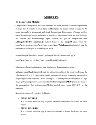 17
MODULES
4.1 Compression Module :
Compression of image file is one of the important task when it comes to save the large number
of image files. It saves lot of space if you could compress the images when it is necessary. An
image can easily be compressed and stored through Java. Compression of image involves
converting an image into jpg and storing it. In order to compress an image, we read the image
and convert into BufferedImage object. Further, we get an ImageWriter from
getImageWritersByFormatName() method found in the ImageIO class. From this
ImageWriter, create an ImageWriteParam object. ImageWriteParam class is mainly used for
compression the images. Its syntax is given below:
Iterator<ImageWriter> list = ImageIO.getImageWritersByFormatName("jpg");
ImageWriteParam obj = writer_From_List.getDefaultWriteParam();
It has two methods which is mostly used for changing the compression settings:
setCompressionQuality() method used for setting the quality of the compressed image the
value between 0 to 1. A compression quality setting of 0.0 is most generically interpreted as
“high compression is important,” while a setting of 1.0 is most generically interpreted as “high
image quality is important.” Also we used method setCompressionMode() to set the mode of
the compression. The setCompressionMode() method takes Mode_EXPLICIT as the
parameter.
Some of the other modes are described briefly:
 MODE_DEFAULT
It is a constant value that may be passed into methods to enable that feature for future
writes.
 MODE_DISABLED
It is a constant value that may be passed into methods to disable that feature for future
writes.
 