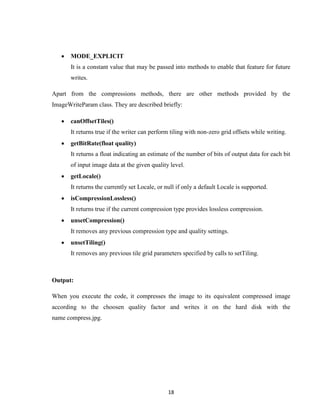 18
 MODE_EXPLICIT
It is a constant value that may be passed into methods to enable that feature for future
writes.
Apart from the compressions methods, there are other methods provided by the
ImageWriteParam class. They are described briefly:
 canOffsetTiles()
It returns true if the writer can perform tiling with non-zero grid offsets while writing.
 getBitRate(float quality)
It returns a float indicating an estimate of the number of bits of output data for each bit
of input image data at the given quality level.
 getLocale()
It returns the currently set Locale, or null if only a default Locale is supported.
 isCompressionLossless()
It returns true if the current compression type provides lossless compression.
 unsetCompression()
It removes any previous compression type and quality settings.
 unsetTiling()
It removes any previous tile grid parameters specified by calls to setTiling.
Output:
When you execute the code, it compresses the image to its equivalent compressed image
according to the choosen quality factor and writes it on the hard disk with the
name compress.jpg.
 