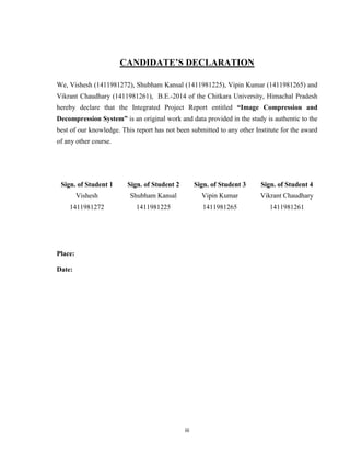 iii
CANDIDATE’S DECLARATION
We, Vishesh (1411981272), Shubham Kansal (1411981225), Vipin Kumar (1411981265) and
Vikrant Chaudhary (1411981261), B.E.-2014 of the Chitkara University, Himachal Pradesh
hereby declare that the Integrated Project Report entitled “Image Compression and
Decompression System” is an original work and data provided in the study is authentic to the
best of our knowledge. This report has not been submitted to any other Institute for the award
of any other course.
Sign. of Student 1 Sign. of Student 2 Sign. of Student 3 Sign. of Student 4
Vishesh Shubham Kansal Vipin Kumar Vikrant Chaudhary
1411981272 1411981225 1411981265 1411981261
Place:
Date:
 