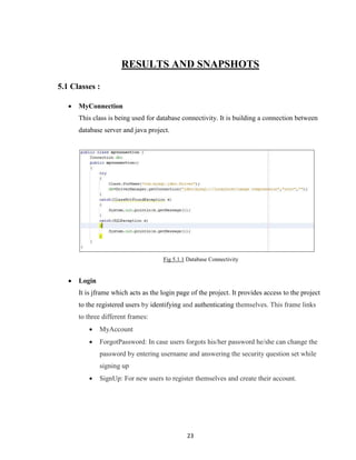 23
RESULTS AND SNAPSHOTS
5.1 Classes :
 MyConnection
This class is being used for database connectivity. It is building a connection between
database server and java project.
Fig 5.1.1 Database Connectivity
 Login
It is jframe which acts as the login page of the project. It provides access to the project
to the registered users by identifying and authenticating themselves. This frame links
to three different frames:
 MyAccount
 ForgotPassword: In case users forgots his/her password he/she can change the
password by entering username and answering the security question set while
signing up
 SignUp: For new users to register themselves and create their account.
 