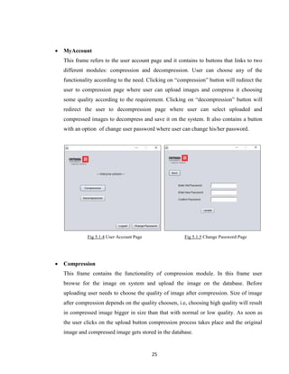 25
 MyAccount
This frame refers to the user account page and it contains to buttons that links to two
different modules: compression and decompression. User can choose any of the
functionality according to the need. Clicking on “compression” button will redirect the
user to compression page where user can upload images and compress it choosing
some quality according to the requirement. Clicking on “decompression” button will
redirect the user to decompression page where user can select uploaded and
compressed images to decompress and save it on the system. It also contains a button
with an option of change user password where user can change his/her password.
Fig 5.1.4 User Account Page Fig 5.1.5 Change Password Page
 Compression
This frame contains the functionality of compression module. In this frame user
browse for the image on system and upload the image on the database. Before
uploading user needs to choose the quality of image after compression. Size of image
after compression depends on the quality choosen, i.e, choosing high quality will result
in compressed image bigger in size than that with normal or low quality. As soon as
the user clicks on the upload button compression process takes place and the original
image and compressed image gets stored in the database.
 