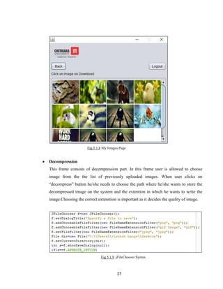 27
Fig 5.1.8 My Images Page
 Decompression
This frame consists of decompression part. In this frame user is allowed to choose
image from the the list of previously uploaded images. When user clicks on
“decompress” button he/she needs to choose the path where he/she wants to store the
decompressed image on the system and the extention in which he wants to write the
image.Choosing the correct extenstion is important as it decides the quality of image.
Fig 5.1.9 jFileChooser Syntax
 