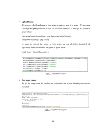 29
 Upload Image
We convert a BufferedImage to byte array in order to send it to server. We use Java
class ByteArrayOutputStream, which can be found underjava.io package. Its syntax is
given below:
ByteArrayOutputStream baos = new ByteArrayOutputStream();
ImageIO.write(image, "jpg", baos);
In order to convert the image to byte array, we use toByteArray() method of
ByteArrayOutputStream class. Its syntax is given below:
byte[] bytes = baos.toByteArray();
Fig 5.2.2 Image Upload Syntax
 Download Image
To get the image from the databse and download it on system follwing functins are
executed:
Fig 5.2.3 Image Download Syntax
 