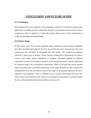 32
CONCLUSION AND FUTURE SCOPE
6.1 Conclusion
Data compression is very important in the computing world and it is commonly used by many
applications, including the suite of SyncBack programs. In providing a brief overview on how
compression works in general it is hoped this project allows users of data compression to
weigh the advantages and disadvantages.
6.2 Future Scope
In this project, many of the current important image compression and encryption techniques
have been presented and analyzed. The best way of fast and secure transmission is by using
compression and encryption of multimedia data like images. The compression technique
observed is either lossy or lossless. Always lossless compression is preferred but to achieve
secrecy some image quality degradation is accepted. Encryption applied by different
researchers by means of encrypting algorithm which encrypt the entire or partial multimedia
bit sequence using a fast conventional cryptosystem. Much of the past and current research
targets encrypting only a carefully selected part of the image bitstream in order to reduce the
computational load, and yet keep the security level high. In the proposed approach the key is
required to send separately. This is a different issue of securely transmitting the secret key.
Future scope of the proposed work is that we can design the mechanism to securely transmit
the key so that unauthorized person should have no access to it.
 
