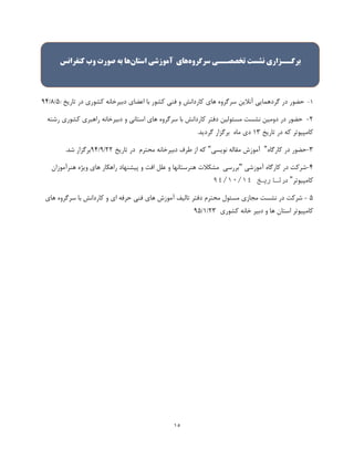 15
1-‫حضور‬‫در‬‫گردهمایی‬‫آنالین‬‫سرگروه‬‫های‬‫کاردانش‬‫و‬‫فنی‬‫کشور‬‫با‬‫اعضای‬‫دبیرخانه‬‫کشوری‬‫در‬‫تاریخ‬:5/8/99
2-‫حضور‬‫در‬‫دومین‬‫نشست‬‫مسئولین‬‫دفتر‬‫کاردانش‬‫با‬‫سرگروه‬‫های‬‫استانی‬‫و‬‫دبیرخانه‬‫راهبری‬‫کشوری‬‫رشته‬
‫کامپیوتر‬‫که‬‫در‬‫تاریخ‬13‫دی‬‫ماه‬‫برگزار‬‫گردید‬.
3-‫کارگاه‬ ‫در‬ ‫حضور‬"‫نویسی‬ ‫مقاله‬ ‫آموزش‬"‫در‬ ‫محترم‬ ‫دبیرخانه‬ ‫طرف‬ ‫از‬ ‫که‬‫تاریخ‬22/9/99.‫شد‬ ‫برگزار‬
9-‫آموزشی‬ ‫کارگاه‬ ‫در‬ ‫شرکت‬"‫هنرآموزان‬ ‫ویژه‬ ‫های‬ ‫راهکار‬ ‫پیشنهاد‬ ‫و‬ ‫افت‬ ‫علل‬ ‫و‬ ‫هنرستانها‬ ‫مشکالت‬ ‫بررسی‬
‫کامپیوتر‬"‫در‬‫تاریخ‬41/41/41
5-‫در‬ ‫شرکت‬‫محترم‬ ‫مسئول‬ ‫مجازی‬ ‫نشست‬‫های‬ ‫سرگروه‬ ‫با‬ ‫کاردانش‬ ‫و‬ ‫ای‬ ‫حرفه‬ ‫فنی‬ ‫های‬ ‫آموزش‬ ‫تالیف‬ ‫دفتر‬
‫ه‬ ‫استان‬ ‫کامپیوتر‬‫کشوری‬ ‫خانه‬ ‫دبیر‬ ‫و‬ ‫ا‬23/1/95
‫برگــزاری‬‫نشست‬‫تخصصــی‬‫سرگروه‬‫های‬‫آموزشی‬‫استان‬‫ها‬‫به‬‫صورت‬‫وب‬‫کنفرانس‬
 