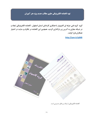 16
‫گروه‬‫کامپیوتر‬ ‫ای‬ ‫حرفه‬ ‫فنی‬ ‫گروه‬‫همکاری‬ ‫با‬‫اصفهان‬ ‫استان‬ ‫کاردانش‬،‫و‬ ‫ایجاد‬ ‫الکترونیکی‬ ‫گاهنامه‬
.‫گردید‬ ‫بارگذاری‬ ‫زیر‬ ‫آدرس‬ ‫به‬ ‫مجازی‬ ‫شبکه‬ ‫در‬‫اختیار‬ ‫در‬ ‫سایت‬ ‫و‬ ‫تلگرام‬ ‫در‬ ‫گاهنامه‬ ‫این‬ ‫همچنین‬
. ‫گرفت‬ ‫قرار‬ ‫همکاران‬
http://yon.ir/ajWB
.‫است‬ ‫دسترسی‬ ‫قابل‬ ‫زیر‬ ‫لینک‬ ‫از‬ ‫الکترونیکی‬ ‫گاهنامه‬
‫تهيه‬‫گاهنامه‬‫الکترونيکی‬‫حاوی‬‫مطالب‬‫جدید‬‫ویژه‬‫هن‬‫ر‬‫آموزان‬
 