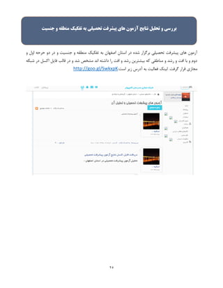 25
‫د‬ ‫در‬ ‫و‬ ‫جنسیت‬ ‫و‬ ‫منطقه‬ ‫تفکیک‬ ‫به‬ ‫اصفهان‬ ‫استان‬ ‫در‬ ‫شده‬ ‫برگزار‬ ‫تحصیلی‬ ‫پیشرفت‬ ‫های‬ ‫آزمون‬‫و‬ ‫اول‬ ‫حرحه‬ ‫و‬
‫شبکه‬ ‫در‬ ‫اکسل‬ ‫فایل‬ ‫قالب‬ ‫در‬ ‫و‬ ‫شد‬ ‫مشخص‬ ‫اند‬ ‫داشته‬ ‫را‬ ‫افت‬ ‫و‬ ‫رشد‬ ‫بیشترین‬ ‫که‬ ‫مناطقی‬ ‫و‬ ‫رشد‬ ‫و‬ ‫افت‬ ‫با‬ ‫و‬ ‫دوم‬
‫گرفت‬ ‫قرار‬ ‫مجازی‬:‫است‬ ‫زیر‬ ‫آدرس‬ ‫به‬ ‫فعالیت‬ ‫لینک‬ .http://goo.gl/SwkxpK
‫بررسی‬‫و‬‫تحليل‬‫نتایج‬‫جنسيت‬ ‫و‬ ‫منطقه‬ ‫تفکيک‬ ‫به‬ ‫تحصيلی‬ ‫پيشرفت‬ ‫های‬ ‫آزمون‬
 