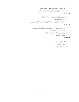 48
‫مشاهیر‬ ‫هنرستان‬ ‫عملکرد‬ ‫پیگیری‬ ‫برای‬ ‫کل‬ ‫اداره‬ ‫به‬ ‫ای‬ ‫نامه‬
‫آقای‬ ‫به‬ ‫آن‬ ‫ارایه‬ ‫و‬ ‫نهایی‬ ‫درس‬ ‫نمرات‬ ‫تحلیل‬‫رضوانی‬ ‫مهندس‬
15/3/1334
‫افزار‬ ‫نرم‬ ‫از‬ ‫استفاده‬ ‫با‬ ‫ها‬ ‫نامه‬ ‫از‬ ‫پشتیبان‬ ‫ایجاد‬outlook
‫مسابقات‬ ‫نامه‬ ‫شیوه‬ ‫بررسی‬
‫کتاب‬ ‫معرفی‬«‫نویسی‬ ‫برنامه‬ ‫الفبای‬C#»‫بررسی‬ ‫از‬ ‫پس‬ ‫همکاران‬ ‫ی‬ ‫برا‬ ‫وبالگ‬ ‫روی‬
22/3/1334
‫نصب‬ ‫مراحل‬ ‫دادن‬ ‫قرار‬php 7.1.1‫روی‬Wamp Server 3.4‫وبالگ‬ ‫روی‬
‫ریز‬ ‫برنامه‬‫آباد‬ ‫نجف‬ ‫از‬ ‫بازدید‬ ‫ی‬ ‫برا‬ ‫ی‬
‫سایت‬ ‫با‬ ‫وبالگ‬ ‫از‬ ‫بخشی‬ ‫بازیابی‬Archive.org
‫ماهه‬ ‫سه‬ ‫گزارش‬ ‫تهیه‬
23/3/1334
‫ماه‬ ‫سه‬ ‫گزارش‬ ‫تکمیل‬
‫آباد‬ ‫نجف‬ ‫از‬ ‫بازدید‬
‫مناطق‬ ‫عملکر‬ ‫بررسی‬
 