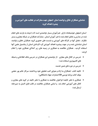 7
‫هنرآموز‬ ‫دارای‬ ‫خوشبختانه‬ ‫اصفهان‬ ‫استان‬‫که‬ ‫است‬ ‫توانمندی‬ ‫بسیار‬ ‫ان‬‫انجام‬ ‫های‬ ‫بازدید‬ ‫به‬ ‫توجه‬ ‫با‬
‫آمو‬ ‫هنر‬ ‫با‬ ‫شده‬ ‫انجام‬ ‫تعامل‬ ‫و‬ ‫مدارس‬ ‫در‬ ‫شده‬‫ز‬‫بستر‬ ‫و‬ ‫مجازی‬ ‫شبکه‬ ‫در‬ ‫همکاران‬ ‫مشارکت‬ ، ‫استان‬ ‫ان‬
‫توانمند‬ ‫و‬ ‫خالق‬ ‫همکاران‬ ،‫گروه‬ ‫حضوری‬ ‫های‬ ‫نشست‬ ‫و‬ ‫آموزشی‬ ‫های‬ ‫کارگاه‬ ‫در‬ ‫آنها‬ ‫تعامل‬ ، ‫تلگرام‬
‫جهت‬ ‫در‬ ‫و‬ ‫شده‬ ‫شناسایی‬ ‫استان‬‫آنها‬ ‫علمی‬ ‫پتانسیل‬ ‫از‬ ‫استان‬ ‫کاردانش‬ ‫گره‬ ‫آموزشی‬ ‫اهداف‬ ‫پیشبرد‬
. ‫گردید‬ ‫استفاده‬‫اعالم‬ ‫را‬ ‫خود‬ ‫همکاری‬ ‫آمادگی‬ ‫زیر‬ ‫های‬ ‫زمینه‬ ‫در‬ ‫همکاری‬ ‫به‬ ‫عالقمند‬ ‫همکاران‬
‫کردند‬:
‫شبکه‬ ‫و‬ ‫اطالعاتی‬ ‫بانک‬ ‫تدریس‬ ‫در‬ ‫همکاران‬ ‫این‬ ‫توانمندی‬ ‫(از‬ ‫مجازی‬ ‫های‬ ‫کانال‬ ‫در‬ ‫تدریس‬
‫استفاده‬ ‫کامپیوتری‬ ‫های‬).‫شد‬
‫خدمت‬ ‫ضمن‬ ‫های‬ ‫دوره‬ ‫در‬ ‫تدریس‬
‫حجتی‬ ‫پور‬ ‫خانم‬ ‫سرکار‬ :‫پرداختند‬ ‫خود‬ ‫تحلیلی‬ ‫کتب‬ ‫معرفی‬ ‫و‬ ‫ارائه‬ ‫به‬ ‫(همکاران‬ ‫کتاب‬ ‫تالیف‬
‫نویسی‬ ‫برنامه‬ ‫کتاب‬ ‫مولف‬C#)‫دانشگاهی‬ ‫جهاد‬ ‫انتشارات‬
‫و‬ ‫مجازی‬ ‫های‬ ‫گروه‬ ‫در‬ ‫تالیف‬ ‫دفتر‬ ‫با‬ ‫همکاری‬ ‫به‬ ‫عالقمند‬ ‫فراخوان‬ (‫تالیف‬ ‫دفتر‬ ‫با‬ ‫همکاری‬
‫ها‬ ‫کانال‬‫دبیرخانه‬ ‫به‬ ‫اکسل‬ ‫فایل‬ ‫قالب‬ ‫در‬ ‫عالقمند‬ ‫همکاران‬ ‫اسامی‬ ‫و‬ ‫شد‬ ‫اعالم‬ ‫آموزشی‬ ‫ی‬
.)‫شد‬ ‫ارسال‬
‫و‬ ‫آموزشی‬ ‫های‬ ‫فعاليت‬ ‫در‬ ‫مشارکت‬ ‫جهت‬ ‫اصفهان‬ ‫استان‬ ‫توانمند‬ ‫و‬ ‫خالق‬ ‫همکاران‬ ‫شناسایی‬
‫پيشبر‬‫گروه‬ ‫اهداف‬ ‫د‬
 