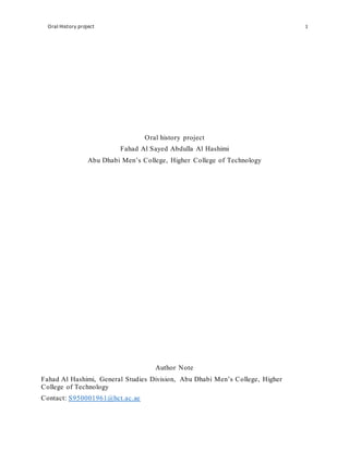 Oral History project 1
Oral history project
Fahad Al Sayed Abdulla Al Hashimi
Abu Dhabi Men’s College, Higher College of Technology
Author Note
Fahad Al Hashimi, General Studies Division, Abu Dhabi Men’s College, Higher
College of Technology
Contact: S950001961@hct.ac.ae
 