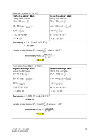 LEE JO YEE 0314880 19
BUILDING SCIENCE 2
Peak Hour (8am to 10am)
Highest reading= 80dB
Using the formula,
SIL= 10 log10 (
𝐼
𝐼 𝑜
)
80= 10 log10 (
𝐼
1 𝑥 10−12
)
108=
𝐼
1 𝑥 10−12
I= 1x 10-12 X 108
= 1 X 10-4
Lowest reading= 65dB
Using the formula,
SIL= 10 log10 (
𝐼
𝐼 𝑜
)
65= 10 log10 (
𝐼
1 𝑥 10−12
)
106.5=
𝐼
1 𝑥 10−12
I= 1x 10-12 X 106.5
= 3.162 X 10-6
Total Intensity, I= (1 X 10-4) + (3.162 X 10-6)
= 1.032 x 10-4
Using the formula, Combined SPL= 10 log10 (
𝑝2
𝑝 𝑜
2
), where po = 1 x 10-12
Combined SPL= 10 log 10 (
𝟏.𝟎𝟑𝟐 𝐱 𝟏𝟎−𝟒
1 𝑥 10−12
)
= 80.14 dB
Non-peak Hour (8pm to 10pm)
Highest reading= 63dB
Using the formula,
SIL= 10 log10 (
𝐼
𝐼 𝑜
)
63= 10 log10 (
𝐼
1 𝑥 10−12 )
106.3=
𝐼
1 𝑥 10−12
I= 1x 10-12 X 106.3
= 1.995X 10-6
Lowest reading= 54dB
Using the formula,
SIL= 10 log10 (
𝐼
𝐼 𝑜
)
54= 10 log10 (
𝐼
1 𝑥 10−12 )
105.4=
𝐼
1 𝑥 10−12
I= 1x 10-12 X 105.4
= 2.512 X 10-7
Total Intensity, I= (1.995X 10-6) + (2.512 X 10-7)
= 2.246 x 10-6
Using the formula, Combined SPL= 10 log10 (
𝑝2
𝑝 𝑜
2
), where po = 1 x 10-12
Combined SPL= 10 log 10 (
𝟐.𝟐𝟒𝟔 𝐱 𝟏𝟎−𝟔
1 𝑥 10−12
)
= 63.52 dB
 