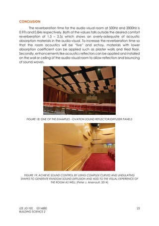 LEE JO YEE 0314880 23
BUILDING SCIENCE 2
CONCLUSION
The reverberation time for the audio visual room at 500Hz and 2000Hz is
0.97s and 0.84s respectively. Both of the values falls outside the desired comfort
reverberation of 1.5 – 2.5s which shows an overly-adequate of acoustic
absorption materials in the audio-visual. To increase the reverberation time so
that the room acoustics will be “live” and echoy, materials with lower
absorption coefficient can be applied such as plaster walls and tiled floor.
Secondly, enhancements like acoustics reflectors can be applied and installed
on the wall or ceiling of the audio-visual room to allow reflection and bouncing
of sound waves.
FIGURE 18: ONE OF THE EXAMPLES - OVATION SOUND REFLECTOR/DIFFUSER PANELS
FIGURE 19: ACHIEVE SOUND CONTROL BY USING COMPLEX CURVES AND UNDULATING
SHAPES TO GENERATE RANDOM SOUND DIFFUSION AND ADD TO THE VISUAL EXPERIENCE OF
THE ROOM AS WELL (Peter J. Arsenault, 2014)
 