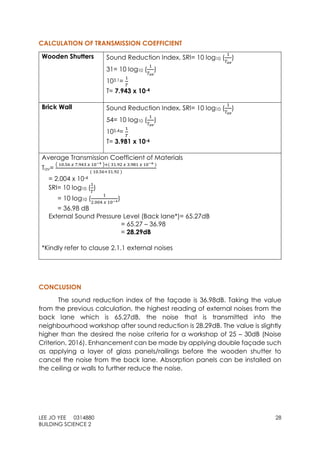LEE JO YEE 0314880 28
BUILDING SCIENCE 2
CALCULATION OF TRANSMISSION COEFFICIENT
Wooden Shutters Sound Reduction Index, SRI= 10 log10 (
1
𝑇𝑎𝑣
)
31= 10 log10 (
1
𝑇𝑎𝑣
)
103.1=
1
𝑇
T= 7.943 x 10-4
Brick Wall Sound Reduction Index, SRI= 10 log10 (
1
𝑇𝑎𝑣
)
54= 10 log10 (
1
𝑇𝑎𝑣
)
105.4=
1
𝑇
T= 3.981 x 10-6
Average Transmission Coefficient of Materials
Tav=
( 10.56 𝑥 7.943 𝑥 10−4 )+( 31.92 𝑥 3.981 𝑥 10−6 )
( 10.56+31.92 )
= 2.004 x 10-4
SRI= 10 log10 (
1
𝑇
)
= 10 log10 (
1
2.004 𝑥 10−4
)
= 36.98 dB
External Sound Pressure Level (Back lane*)= 65.27dB
= 65.27 – 36.98
= 28.29dB
*Kindly refer to clause 2.1.1 external noises
CONCLUSION
The sound reduction index of the façade is 36.98dB. Taking the value
from the previous calculation, the highest reading of external noises from the
back lane which is 65.27dB, the noise that is transmitted into the
neighbourhood workshop after sound reduction is 28.29dB. The value is slightly
higher than the desired the noise criteria for a workshop of 25 – 30dB (Noise
Criterion, 2016). Enhancement can be made by applying double façade such
as applying a layer of glass panels/railings before the wooden shutter to
cancel the noise from the back lane. Absorption panels can be installed on
the ceiling or walls to further reduce the noise.
 