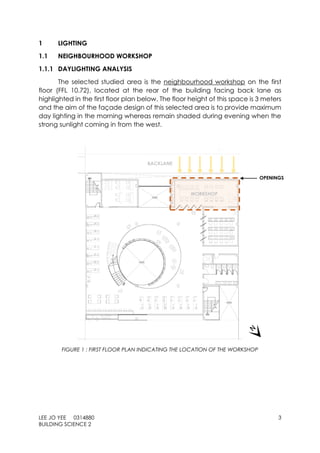 LEE JO YEE 0314880 3
BUILDING SCIENCE 2
1 LIGHTING
1.1 NEIGHBOURHOOD WORKSHOP
1.1.1 DAYLIGHTING ANALYSIS
The selected studied area is the neighbourhood workshop on the first
floor (FFL 10.72), located at the rear of the building facing back lane as
highlighted in the first floor plan below. The floor height of this space is 3 meters
and the aim of the façade design of this selected area is to provide maximum
day lighting in the morning whereas remain shaded during evening when the
strong sunlight coming in from the west.
FIGURE 1 : FIRST FLOOR PLAN INDICATING THE LOCATION OF THE WORKSHOP
OPENINGS
BACKLANE
WORKSHOP
 