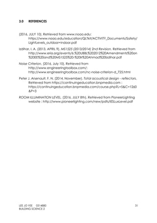 LEE JO YEE 0314880 31
BUILDING SCIENCE 2
3.0 REFERENCES
(2016, JULY 10). Retrieved from www.noao.edu:
https://www.noao.edu/education/QLTkit/ACTIVITY_Documents/Safety/
LightLevels_outdoor+indoor.pdf
Izdihar, I. A. (2013, APRIL 9). MS1525 (2013/2014) 2nd Revision. Retrieved from
http://www.eria.org/events/6.%20UBBL%202012%20Amendments%20on
%20EE%20and%20MS1525%20-%20Ir%20Ahmad%20Izdihar.pdf
Noise Criterion. (2016, July 10). Retrieved from
http://www.engineeringtoolbox.com/:
http://www.engineeringtoolbox.com/nc-noise-criterion-d_725.html
Peter J. Arsenault, F. N. (2014, November). Total acoustical design - reflectors.
Retrieved from https://continuingeducation.bnpmedia.com :
https://continuingeducation.bnpmedia.com/course.php?L=5&C=1260
&P=3
ROOM ILLUMINATION LEVEL. (2016, JULY 8th). Retrieved from PioneerLighting
website : http://www.pioneerlighting.com/new/pdfs/IESLuxLevel.pdf
 