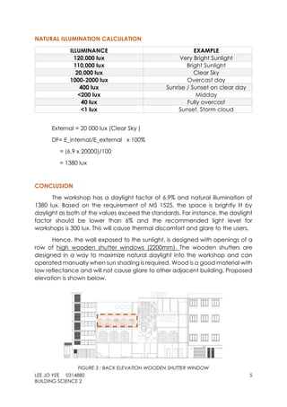 LEE JO YEE 0314880 5
BUILDING SCIENCE 2
NATURAL ILLUMINATION CALCULATION
ILLUMINANCE EXAMPLE
120,000 lux Very Bright Sunlight
110,000 lux Bright Sunlight
20,000 lux Clear Sky
1000-2000 lux Overcast day
400 lux Sunrise / Sunset on clear day
<200 lux Midday
40 lux Fully overcast
<1 lux Sunset, Storm cloud
External = 20 000 lux (Clear Sky )
DF= E_internal/E_external x 100%
= (6.9 x 20000)/100
= 1380 lux
CONCLUSION
The workshop has a daylight factor of 6.9% and natural illumination of
1380 lux. Based on the requirement of MS 1525, the space is brightly lit by
daylight as both of the values exceed the standards. For instance, the daylight
factor should be lower than 6% and the recommended light level for
workshops is 300 lux. This will cause thermal discomfort and glare to the users.
Hence, the wall exposed to the sunlight, is designed with openings of a
row of high wooden shutter windows (2200mm). The wooden shutters are
designed in a way to maximize natural daylight into the workshop and can
operated manually when sun shading is required. Wood is a good material with
low reflectance and will not cause glare to other adjacent building. Proposed
elevation is shown below.
FIGURE 3 : BACK ELEVATION WOODEN SHUTTER WINDOW
 