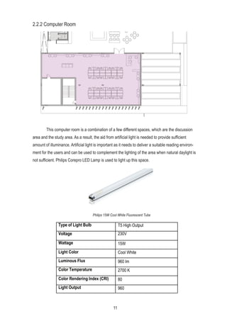 2.2.2 Computer Room
This computer room is a combination of a few different spaces, which are the discussion
area and the study area. As a result, the aid from artificial light is needed to provide sufficient
amount of illuminance. Artificial light is important as it needs to deliver a suitable reading environ-
ment for the users and can be used to complement the lighting of the area when natural daylight is
not sufficient. Philips Corepro LED Lamp is used to light up this space.
Philips 15W Cool White Fluorescent Tube
Type of Light Bulb T5 High Output
Voltage 230V
Wattage 15W
Light Color Cool White
Luminous Flux 960 lm
Color Temperature 27000 K
Color Rendering Index (CRI) 80
Light Output 960
11
 