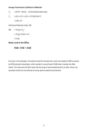 Average Transmission Coefficient of Materials
Tav
= (S1Tc1 + S2Tc2......SnTcn)/(Total Surface Area)
Tav
= ((2.5 x 10-3
) + (6.31 x 10-5
)/(59.2+63.7)
= 2.08 x 10-5
Total Sound Reduction Index, SRI
SRI = 10 log (1/Tav
)
= 10 log (1/2.08 x 10-5
)
= 47 dB
As proven in the calculation, the external noise from the back lane, which was initially at 70dB is reduced
by 47dB during the transmission, which resulted in a sound level of 23dB when it reaches the office
interior. This noise level (23 dB) is lower than the range of recommended level for an office. Hence, the
acoustical comfort can be achieved by having walls as external sound barriers.
Noise Level In the Office
70dB - 47dB = 23dB
17
 
