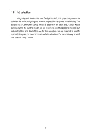 1.0 Introduction
Integrating with the Architectural Design Studio 5, this project requires us to
calculate the optimum lighting and acoustic proposal for the spaces in the building. The
building is a Community Library which is located in an urban site, Sentul, Kuala
Lumpur. Within the building design, we are required to identify spaces to integrate our
external lighting and day-lighting. As for the acoustics, we are required to identify
spaces to integrate our external noises and internal noises. For each category, at least
one space is being chosen.
2
 
