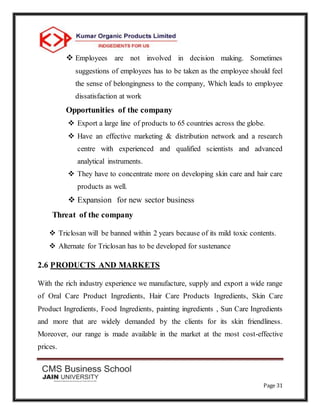 Page 31
 Employees are not involved in decision making. Sometimes
suggestions of employees has to be taken as the employee should feel
the sense of belongingness to the company, Which leads to employee
dissatisfaction at work
Opportunities of the company
 Export a large line of products to 65 countries across the globe.
 Have an effective marketing & distribution network and a research
centre with experienced and qualified scientists and advanced
analytical instruments.
 They have to concentrate more on developing skin care and hair care
products as well.
 Expansion for new sector business
Threat of the company
 Triclosan will be banned within 2 years because of its mild toxic contents.
 Alternate for Triclosan has to be developed for sustenance
2.6 PRODUCTS AND MARKETS
With the rich industry experience we manufacture, supply and export a wide range
of Oral Care Product Ingredients, Hair Care Products Ingredients, Skin Care
Product Ingredients, Food Ingredients, painting ingredients , Sun Care Ingredients
and more that are widely demanded by the clients for its skin friendliness.
Moreover, our range is made available in the market at the most cost-effective
prices.
 