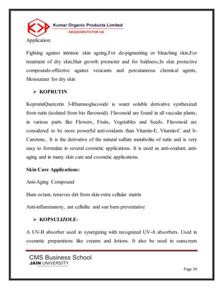 Page 34
Application:
Fighting against intrinsic skin ageing,For de-pigmenting or bleaching skin,For
treatment of dry skin,Hair growth promoter and for baldness,In skin protective
compounds-effective against vesicants and percutaneous chemical agents,
Moisturizer for dry skin
 KOPRUTIN
KoprutinQuercetin 3-Rhamnoglucoside is water soluble derivative synthesized
from rutin (isolated from bio flavonoid). Flavonoid are found in all vascular plants,
in various parts like Flowers, Fruits, Vegetables and Seeds. Flavonoid are
considered to be more powerful anti-oxidants than Vitamin-E, Vitamin-C and b-
Carotene.. It is the derivative of the natural sulfate metabolite of rutin and is very
easy to formulate in several cosmetic applications. It is used as anti-oxidant, anti-
aging and in many skin care and cosmetic applications.
Skin Care Applications:
Anti-Aging Compound
Hum octant, removes dirt from skin extra cellular matrix
Anti-inflammatory, ant cellulite and sun burn preventative
 KOPSULIZOLE-
A UV-B absorber used in synergizing with recognized UV-A absorbers. Used in
cosmetic preparations like creams and lotions. It also be used in sunscreen
 