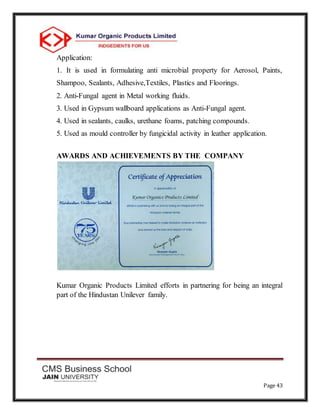 Page 43
Application:
1. It is used in formulating anti microbial property for Aerosol, Paints,
Shampoo, Sealants, Adhesive,Textiles, Plastics and Floorings.
2. Anti-Fungal agent in Metal working fluids.
3. Used in Gypsum wallboard applications as Anti-Fungal agent.
4. Used in sealants, caulks, urethane foams, patching compounds.
5. Used as mould controller by fungicidal activity in leather application.
AWARDS AND ACHIEVEMENTS BY THE COMPANY
Kumar Organic Products Limited efforts in partnering for being an integral
part of the Hindustan Unilever family.
 