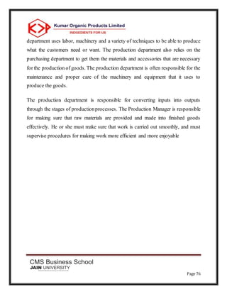 Page 76
department uses labor, machinery and a variety of techniques to be able to produce
what the customers need or want. The production department also relies on the
purchasing department to get them the materials and accessories that are necessary
for the production of goods. The production department is often responsible for the
maintenance and proper care of the machinery and equipment that it uses to
produce the goods.
The production department is responsible for converting inputs into outputs
through the stages of productionprocesses. The Production Manager is responsible
for making sure that raw materials are provided and made into finished goods
effectively. He or she must make sure that work is carried out smoothly, and must
supervise procedures for making work more efficient and more enjoyable
 