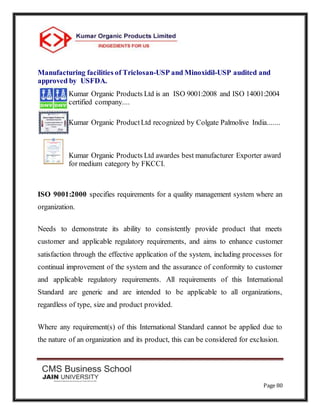 Page 80
Manufacturing facilities of Triclosan-USP and Minoxidil-USP audited and
approved by USFDA.
Kumar Organic Products Ltd is an ISO 9001:2008 and ISO 14001:2004
certified company....
Kumar Organic ProductLtd recognized by Colgate Palmolive India.......
Kumar Organic Products Ltd awardes best manufacturer Exporter award
for medium category by FKCCI.
ISO 9001:2000 specifies requirements for a quality management system where an
organization.
Needs to demonstrate its ability to consistently provide product that meets
customer and applicable regulatory requirements, and aims to enhance customer
satisfaction through the effective application of the system, including processes for
continual improvement of the system and the assurance of conformity to customer
and applicable regulatory requirements. All requirements of this International
Standard are generic and are intended to be applicable to all organizations,
regardless of type, size and product provided.
Where any requirement(s) of this International Standard cannot be applied due to
the nature of an organization and its product, this can be considered for exclusion.
 