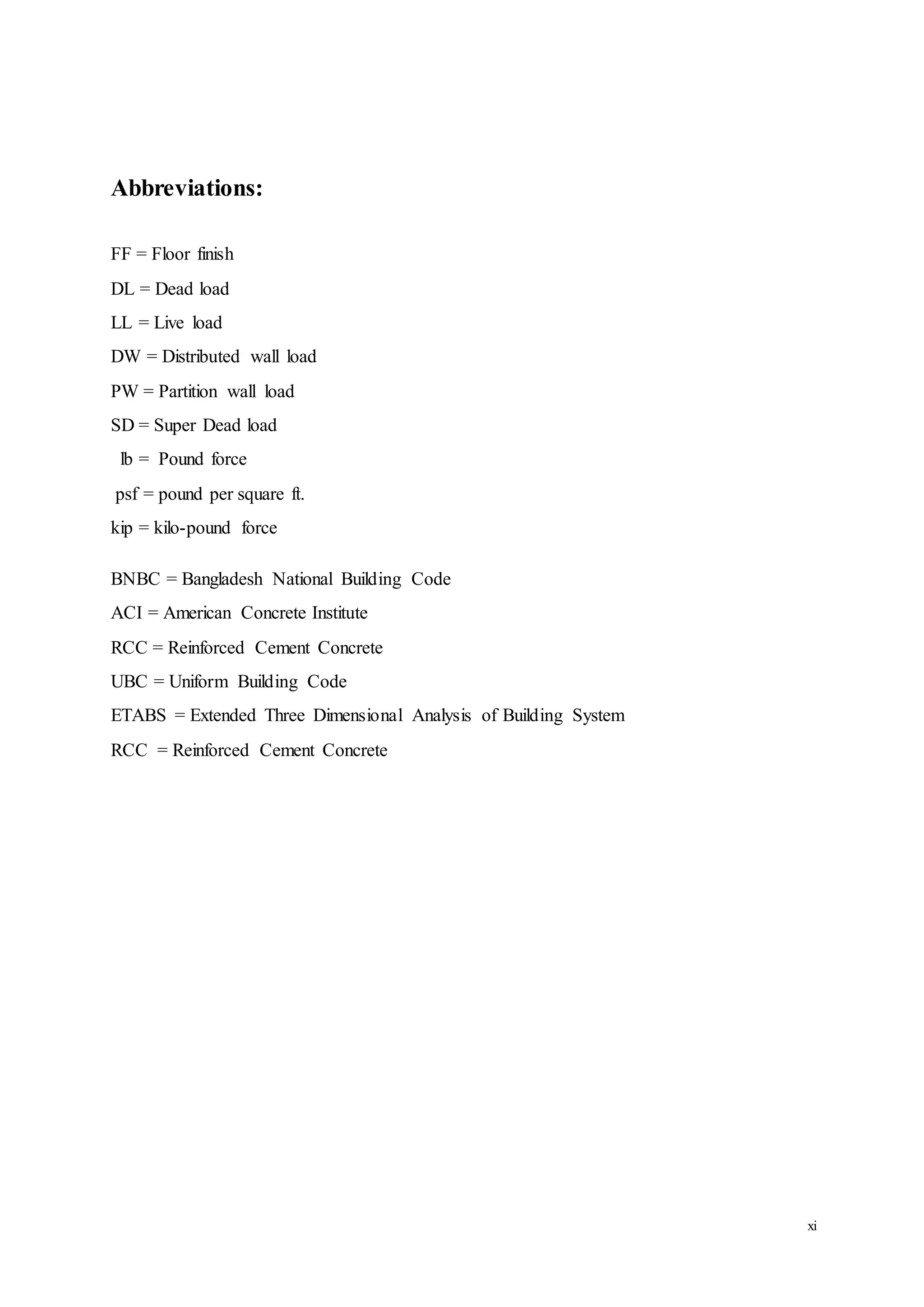 xi
Abbreviations:
FF = Floor finish
DL = Dead load
LL = Live load
DW = Distributed wall load
PW = Partition wall load
SD = Super Dead load
lb = Pound force
psf = pound per square ft.
kip = kilo-pound force
BNBC = Bangladesh National Building Code
ACI = American Concrete Institute
RCC = Reinforced Cement Concrete
UBC = Uniform Building Code
ETABS = Extended Three Dimensional Analysis of Building System
RCC = Reinforced Cement Concrete
 