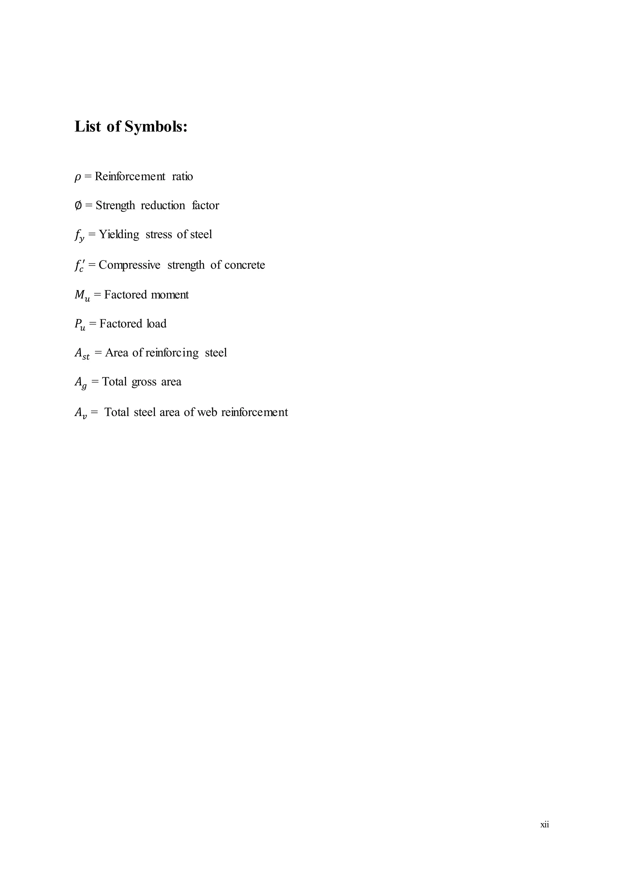 xii
List of Symbols:
𝜌 = Reinforcement ratio
∅ = Strength reduction factor
𝑓𝑦 = Yielding stress of steel
𝑓𝑐
′
= Compressive strength of concrete
𝑀 𝑢 = Factored moment
𝑃𝑢 = Factored load
𝐴 𝑠𝑡 = Area of reinforcing steel
𝐴 𝑔 = Total gross area
𝐴 𝑣 = Total steel area of web reinforcement
 