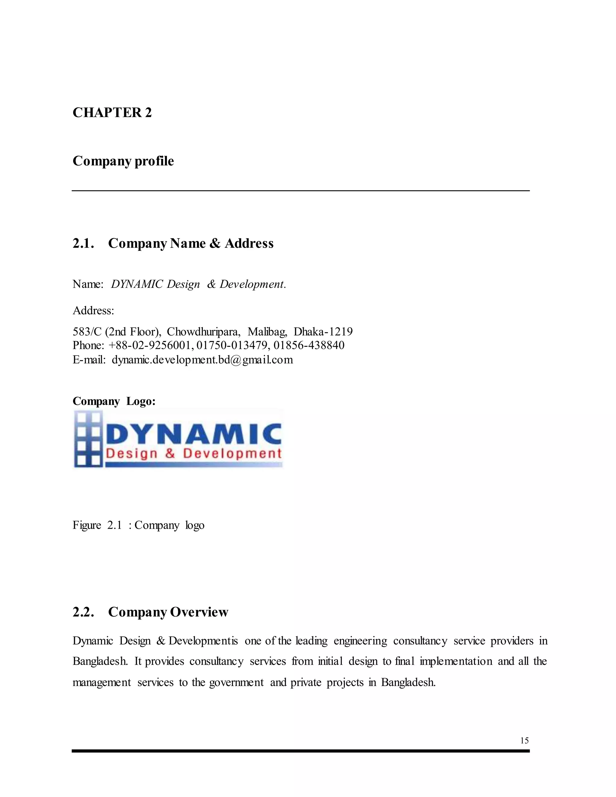 15
CHAPTER 2 :Company Profile
Company profile
2.1. Company Name & Address
Name: DYNAMIC Design & Development.
Address:
583/C (2nd Floor), Chowdhuripara, Malibag, Dhaka-1219
Phone: +88-02-9256001, 01750-013479, 01856-438840
E-mail: dynamic.development.bd@gmail.com
Company Logo:
Figure 2.1 : Company logo
2.2. Company Overview
Dynamic Design & Developmentis one of the leading engineering consultancy service providers in
Bangladesh. It provides consultancy services from initial design to final implementation and all the
management services to the government and private projects in Bangladesh.
 