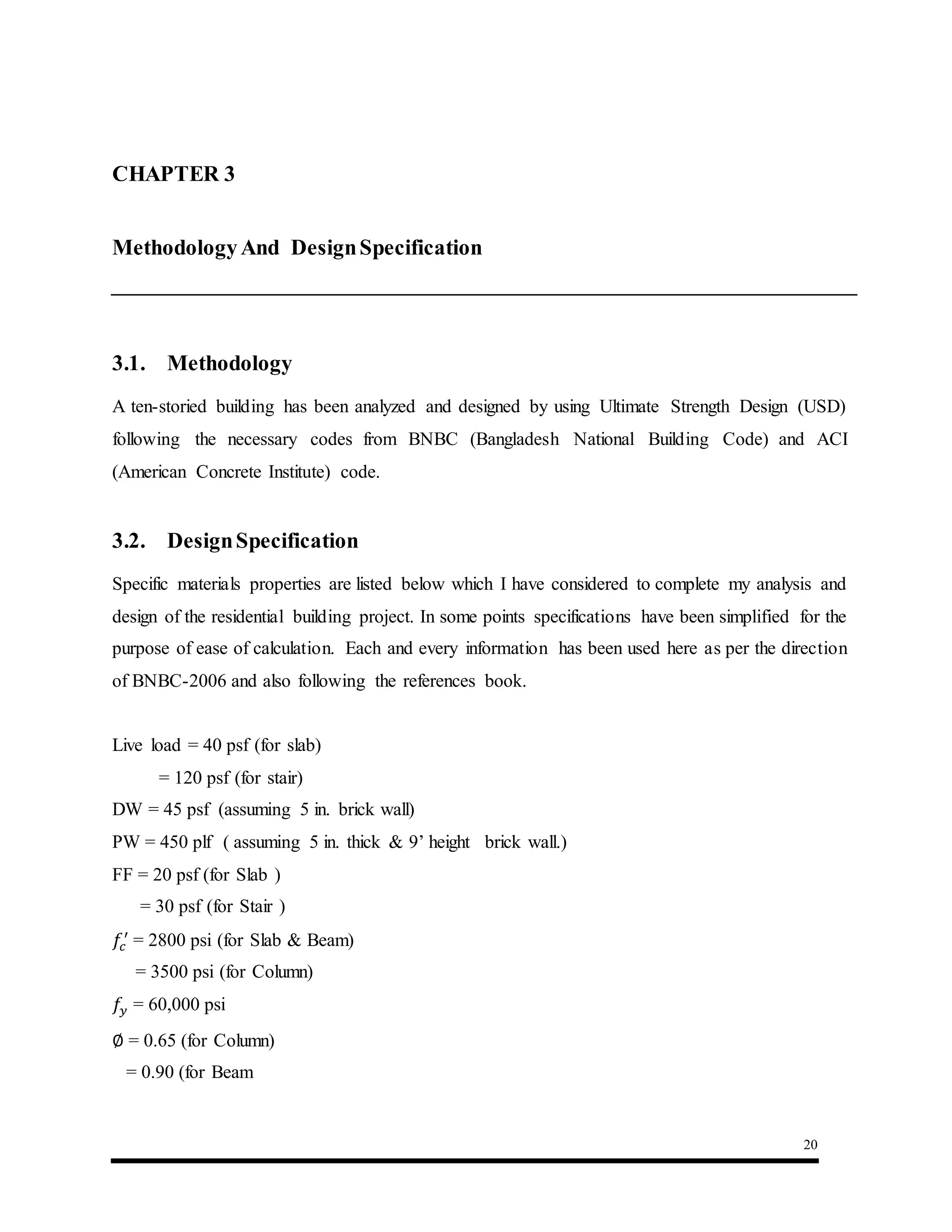 20
CHAPTER 3 :Methodology AndSpecification
MethodologyAnd DesignSpecification
3.1. Methodology
A ten-storied building has been analyzed and designed by using Ultimate Strength Design (USD)
following the necessary codes from BNBC (Bangladesh National Building Code) and ACI
(American Concrete Institute) code.
3.2. DesignSpecification
Specific materials properties are listed below which I have considered to complete my analysis and
design of the residential building project. In some points specifications have been simplified for the
purpose of ease of calculation. Each and every information has been used here as per the direction
of BNBC-2006 and also following the references book.
Live load = 40 psf (for slab)
= 120 psf (for stair)
DW = 45 psf (assuming 5 in. brick wall)
PW = 450 plf ( assuming 5 in. thick & 9’ height brick wall.)
FF = 20 psf (for Slab )
= 30 psf (for Stair )
𝑓𝑐
′
= 2800 psi (for Slab & Beam)
= 3500 psi (for Column)
𝑓𝑦 = 60,000 psi
∅ = 0.65 (for Column)
= 0.90 (for Beam
 