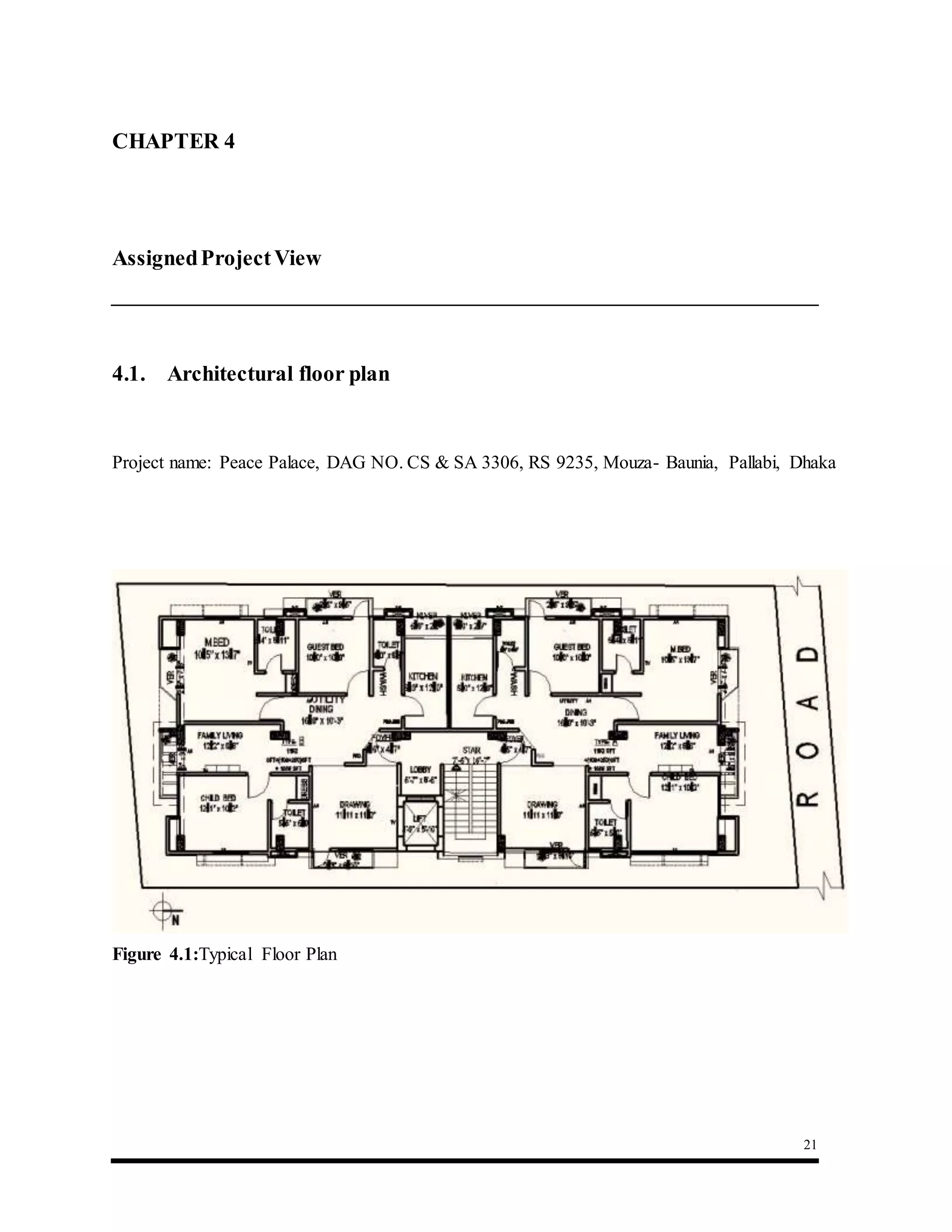 21
CHAPTER 4 : Assigned Project View
AssignedProjectView
4.1. Architectural floor plan
Project name: Peace Palace, DAG NO. CS & SA 3306, RS 9235, Mouza- Baunia, Pallabi, Dhaka
Figure 4.1:Typical Floor Plan
 