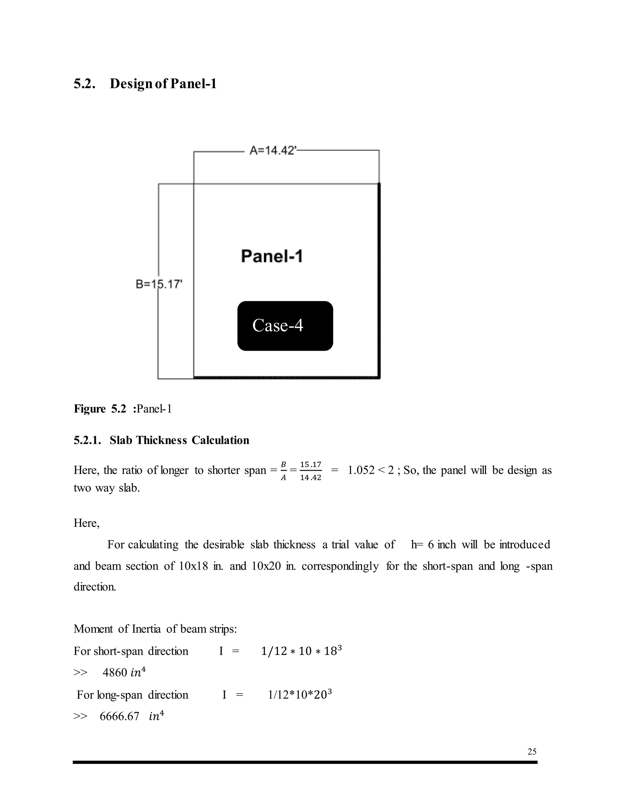 25
5.2. Designof Panel-1
5.2.1. Slab Thickness Calculation
Here, the ratio of longer to shorter span =
𝐵
𝐴
=
15 .17
14 .42
= 1.052 < 2 ; So, the panel will be design as
two way slab.
Here,
For calculating the desirable slab thickness a trial value of h= 6 inch will be introduced
and beam section of 10x18 in. and 10x20 in. correspondingly for the short-span and long -span
direction.
Moment of Inertia of beam strips:
For short-span direction I = 1/12 ∗ 10 ∗ 183
>> 4860 𝑖𝑛4
For long-span direction I = 1/12*10*203
>> 6666.67 𝑖𝑛4
Figure 5.2 :Panel-1
Case-4
 