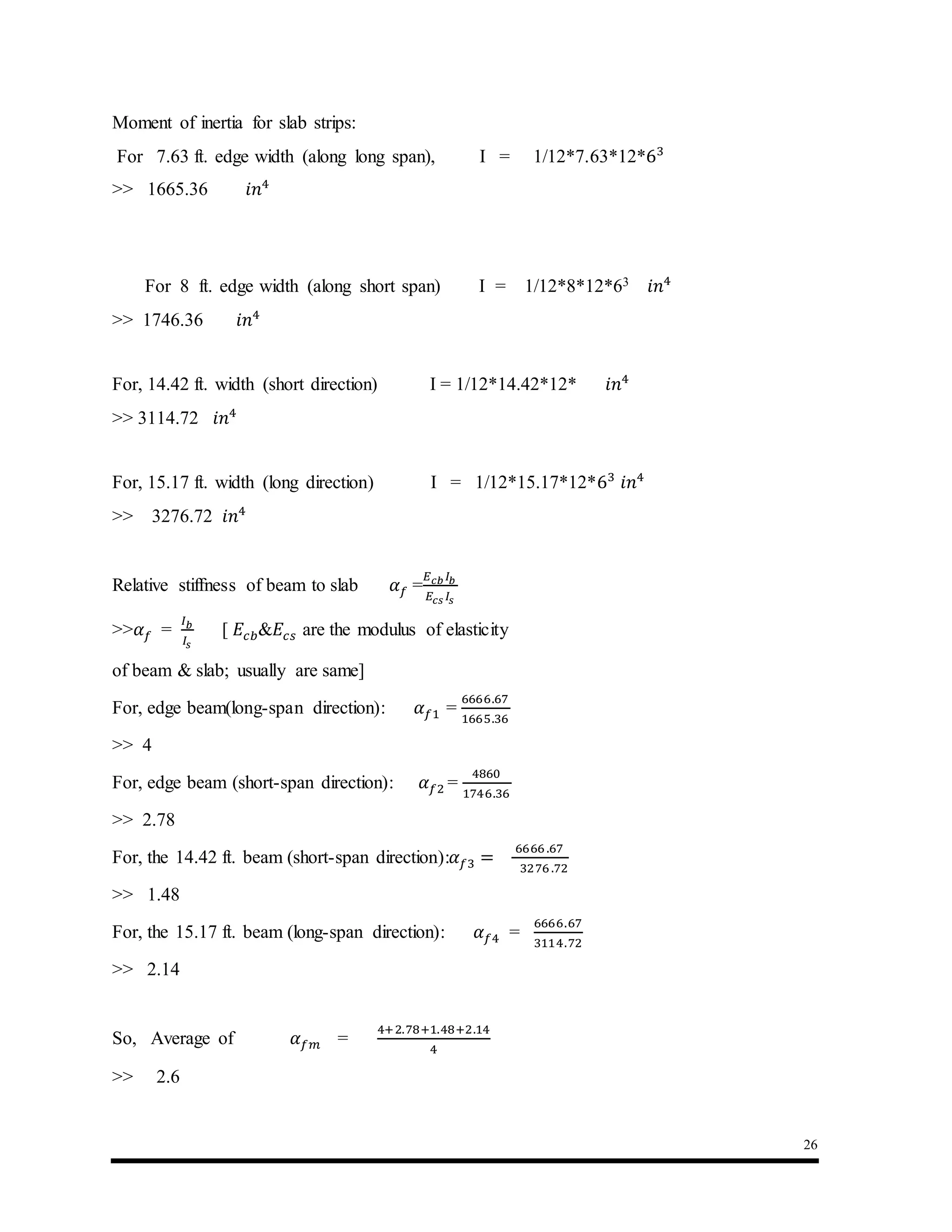 26
Moment of inertia for slab strips:
For 7.63 ft. edge width (along long span), I = 1/12*7.63*12*63
>> 1665.36 𝑖𝑛4
For 8 ft. edge width (along short span) I = 1/12*8*12*63 𝑖𝑛4
>> 1746.36 𝑖𝑛4
For, 14.42 ft. width (short direction) I = 1/12*14.42*12* 𝑖𝑛4
>> 3114.72 𝑖𝑛4
For, 15.17 ft. width (long direction) I = 1/12*15.17*12*63
𝑖𝑛4
>> 3276.72 𝑖𝑛4
Relative stiffness of beam to slab 𝛼 𝑓 =
𝐸 𝑐𝑏 𝐼𝑏
𝐸𝑐𝑠 𝐼𝑠
>>𝛼 𝑓 =
𝐼 𝑏
𝐼𝑠
[ 𝐸𝑐𝑏&𝐸𝑐𝑠 are the modulus of elasticity
of beam & slab; usually are same]
For, edge beam(long-span direction): 𝛼 𝑓1 =
6666.67
1665.36
>> 4
For, edge beam (short-span direction): 𝛼 𝑓2 =
4860
1746.36
>> 2.78
For, the 14.42 ft. beam (short-span direction):𝛼 𝑓3 =
6666 .67
3276 .72
>> 1.48
For, the 15.17 ft. beam (long-span direction): 𝛼 𝑓4 =
6666.67
3114.72
>> 2.14
So, Average of 𝛼 𝑓𝑚 =
4+2.78+1.48+2.14
4
>> 2.6
 