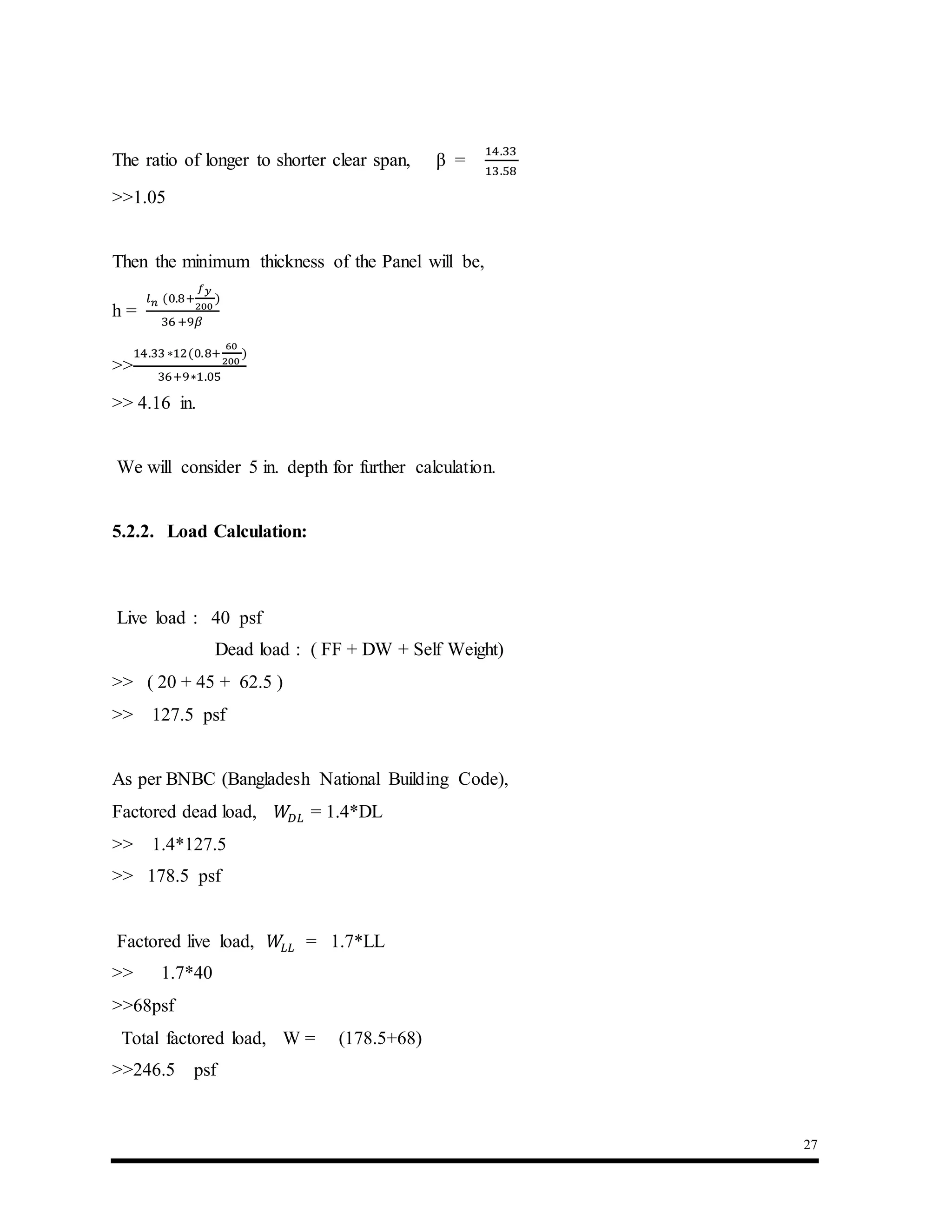 27
The ratio of longer to shorter clear span, β =
14.33
13.58
>>1.05
Then the minimum thickness of the Panel will be,
h =
𝑙 𝑛 (0.8+
𝑓 𝑦
200
)
36 +9𝛽
>>
14.33∗12(0.8+
60
200
)
36+9∗1.05
>> 4.16 in.
We will consider 5 in. depth for further calculation.
5.2.2. Load Calculation:
Live load : 40 psf
Dead load : ( FF + DW + Self Weight)
>> ( 20 + 45 + 62.5 )
>> 127.5 psf
As per BNBC (Bangladesh National Building Code),
Factored dead load, 𝑊𝐷𝐿 = 1.4*DL
>> 1.4*127.5
>> 178.5 psf
Factored live load, 𝑊𝐿𝐿 = 1.7*LL
>> 1.7*40
>>68psf
Total factored load, W = (178.5+68)
>>246.5 psf
 