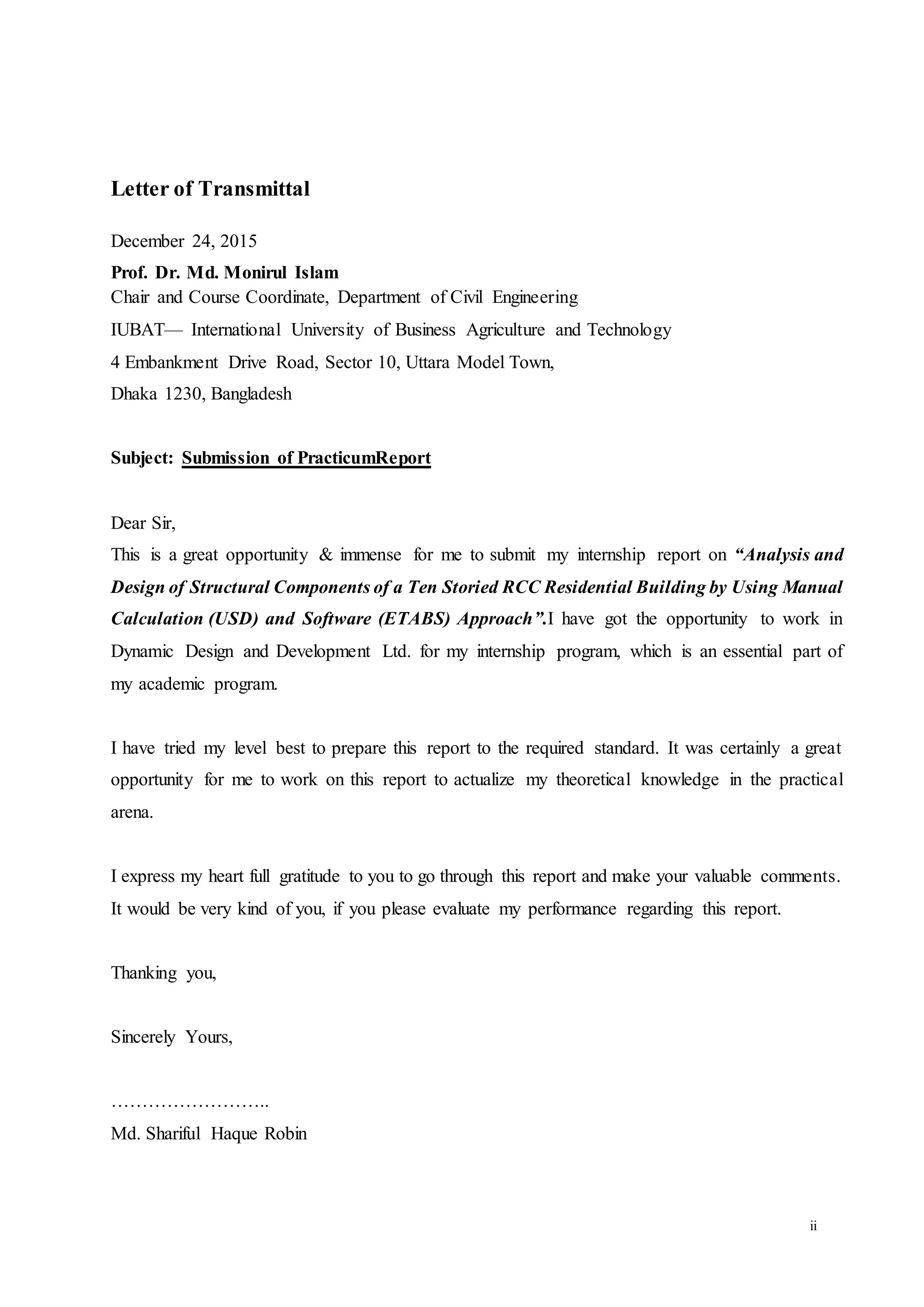 ii
Letter of Transmittal
December 24, 2015
Prof. Dr. Md. Monirul Islam
Chair and Course Coordinate, Department of Civil Engineering
IUBAT— International University of Business Agriculture and Technology
4 Embankment Drive Road, Sector 10, Uttara Model Town,
Dhaka 1230, Bangladesh
Subject: Submission of PracticumReport
Dear Sir,
This is a great opportunity & immense for me to submit my internship report on “Analysis and
Design of Structural Components of a Ten Storied RCC Residential Building by Using Manual
Calculation (USD) and Software (ETABS) Approach”.I have got the opportunity to work in
Dynamic Design and Development Ltd. for my internship program, which is an essential part of
my academic program.
I have tried my level best to prepare this report to the required standard. It was certainly a great
opportunity for me to work on this report to actualize my theoretical knowledge in the practical
arena.
I express my heart full gratitude to you to go through this report and make your valuable comments.
It would be very kind of you, if you please evaluate my performance regarding this report.
Thanking you,
Sincerely Yours,
……………………..
Md. Shariful Haque Robin
 