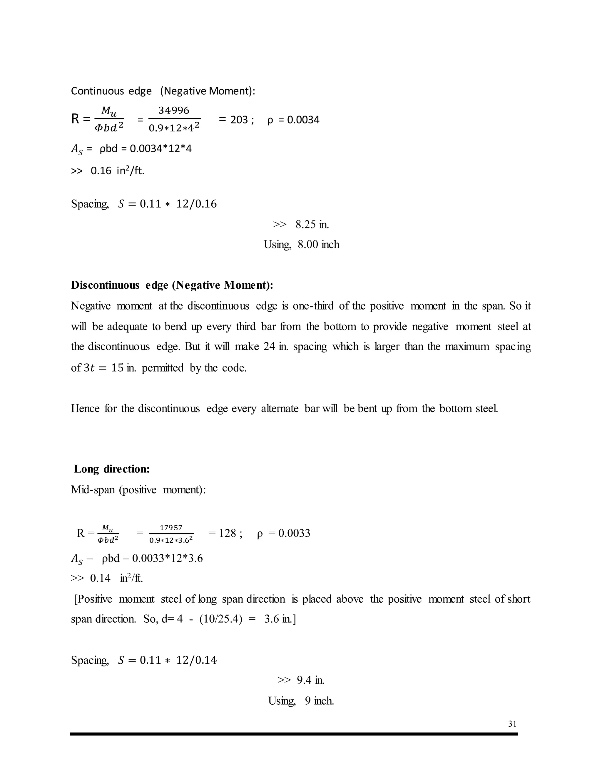 31
Continuous edge (Negative Moment):
R =
𝑀 𝑢
𝛷𝑏𝑑2 =
34996
0.9∗12∗42 = 203 ; ρ = 0.0034
𝐴 𝑆 = ρbd = 0.0034*12*4
>> 0.16 in2/ft.
Spacing, 𝑆 = 0.11 ∗ 12/0.16
>> 8.25 in.
Using, 8.00 inch
Discontinuous edge (Negative Moment):
Negative moment at the discontinuous edge is one-third of the positive moment in the span. So it
will be adequate to bend up every third bar from the bottom to provide negative moment steel at
the discontinuous edge. But it will make 24 in. spacing which is larger than the maximum spacing
of 3𝑡 = 15 in. permitted by the code.
Hence for the discontinuous edge every alternate bar will be bent up from the bottom steel.
Long direction:
Mid-span (positive moment):
R =
𝑀 𝑢
𝛷𝑏𝑑2 =
17957
0.9∗12∗3.62 = 128 ; ρ = 0.0033
𝐴 𝑆 = ρbd = 0.0033*12*3.6
>> 0.14 in2/ft.
[Positive moment steel of long span direction is placed above the positive moment steel of short
span direction. So, d= 4 - (10/25.4) = 3.6 in.]
Spacing, 𝑆 = 0.11 ∗ 12/0.14
>> 9.4 in.
Using, 9 inch.
 