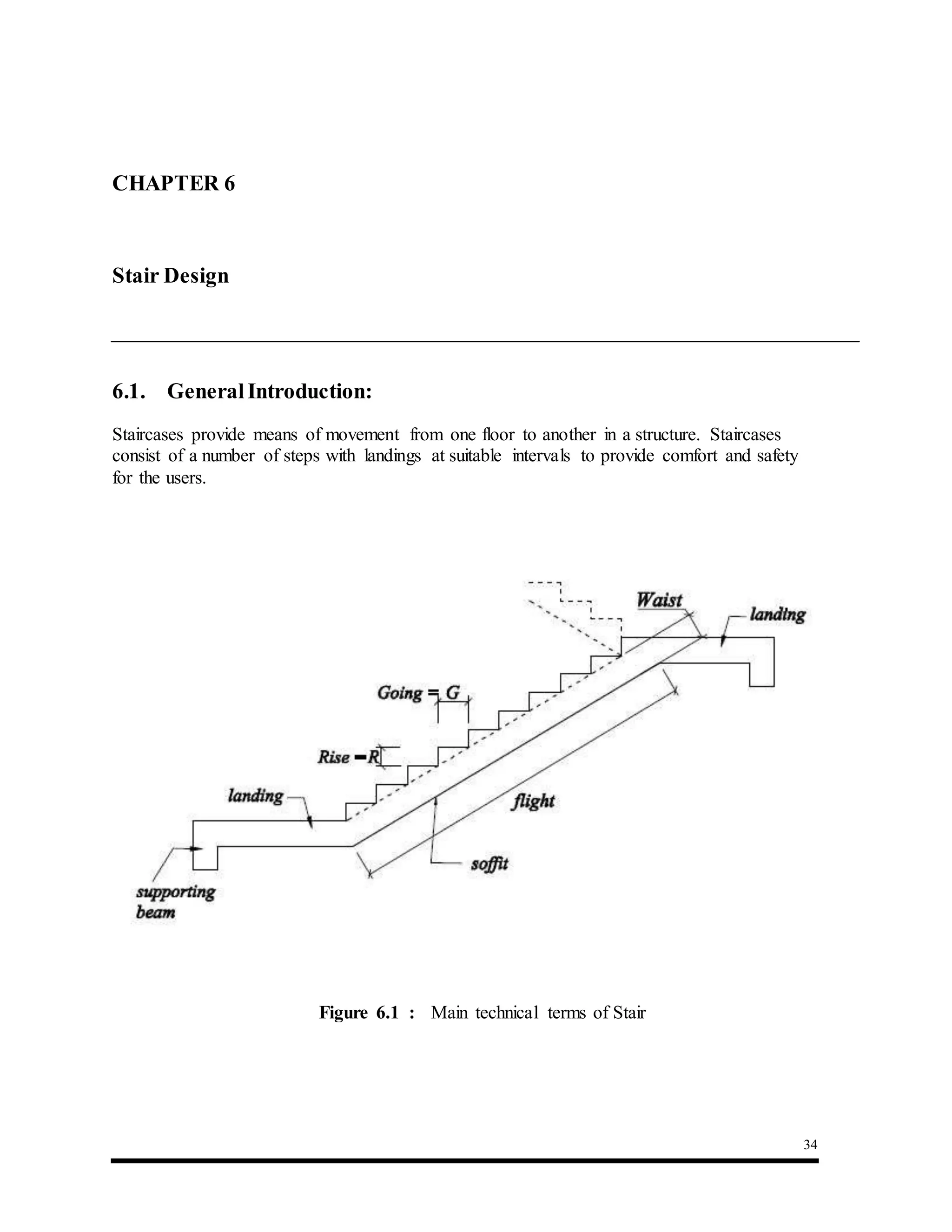 34
6.1. GeneralIntroduction:
Staircases provide means of movement from one floor to another in a structure. Staircases
consist of a number of steps with landings at suitable intervals to provide comfort and safety
for the users.
CHAPTER 6 : Stair Design
Stair Design
Figure 6.1 : Main technical terms of Stair
 